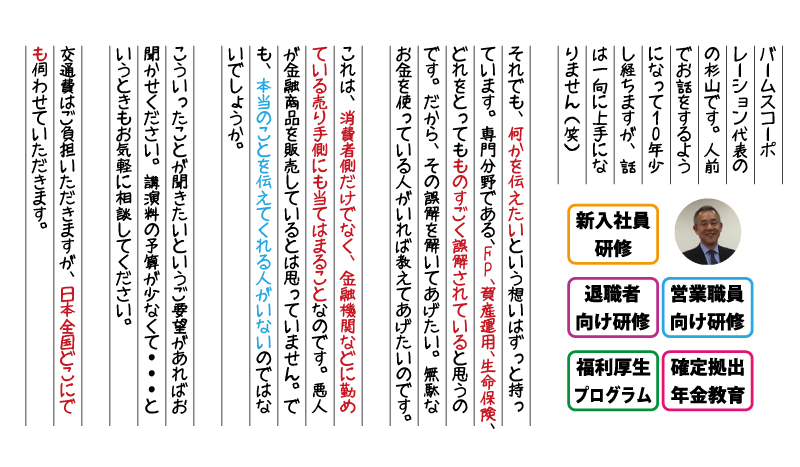 バームスコーポレーション代表のの杉山です。人前でお話をするようになって10年少し経ちますが、話は一向に上手になりません（笑）
それでも、何かを伝えたいという想いはずっと持っています。専門分野である、FP、資産運用、生命保険、どれをとってもものすごく誤解されていると思うのです。だから、その誤解を解いてあげたい。無駄なお金を使っている人がいれば教えてあげたいのです。
これは、消費者側だけでなく、金融機関などに勤めている売り手側にも当てはまることなのです。悪人が金融商品を販売しているとは思っていません。でも、本当のことを伝えてくれる人がいないのではないでしょうか。
こういったことが聞きたいというご要望があればお聞かせください。講演料の予算が少なくて・・・というときもお気軽に相談してください。
交通費はご負担いただきますが、日本全国どこにでも伺わせていただきます。